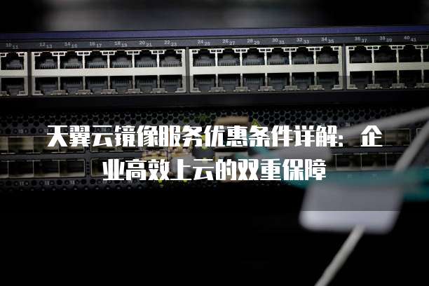 天翼云镜像服务优惠条件详解:企业高效上云的双重保障