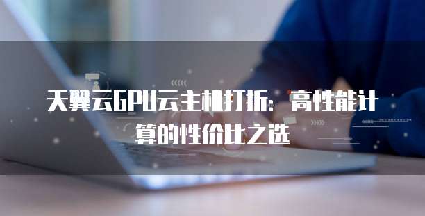 天翼云GPU云主机打折:高性能计算的性价比之选