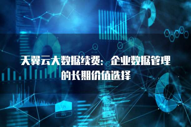 天翼云大数据续费:企业数据管理的长期价值选择