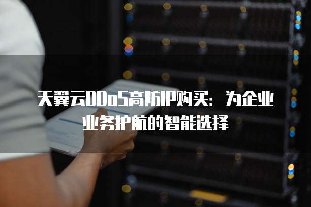 天翼云DDoS高防IP购买:为企业业务护航的智能选择