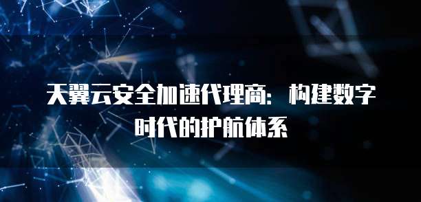 天翼云安全加速代理商：构建数字时代的护航体系