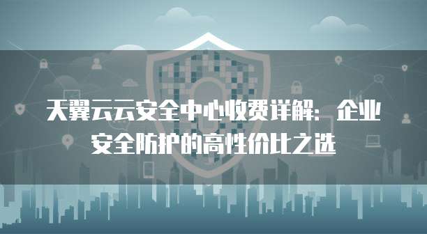 天翼云云安全中心收费详解:企业安全防护的高性价比之选