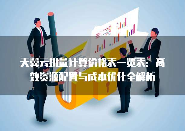天翼云批量计算价格表一览表:高效资源配置与成本优化全解析