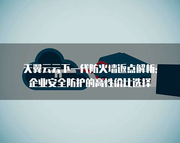 天翼云云下一代防火墙返点解析:企业安全防护的高性价比选择