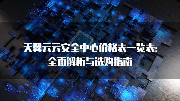 天翼云云安全中心价格表一览表:全面解析与选购指南