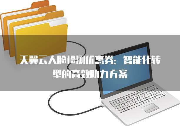 天翼云人脸检测优惠券:智能化转型的高效助力方案