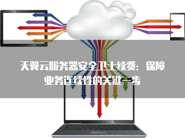 天翼云服务器安全卫士续费:保障业务连续性的关键一步