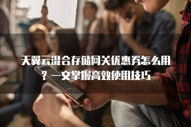 天翼云混合存储网关优惠券怎么用?一文掌握高效使用技巧
