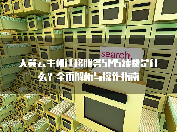 天翼云主机迁移服务SMS续费是什么？全面解析与操作指南