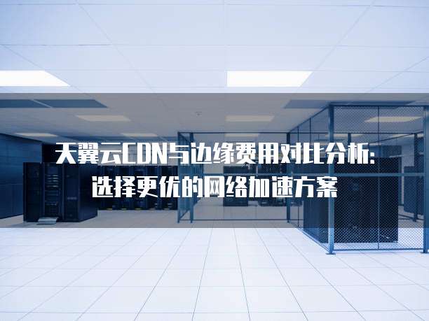 天翼云CDN与边缘费用对比分析:选择更优的网络加速方案