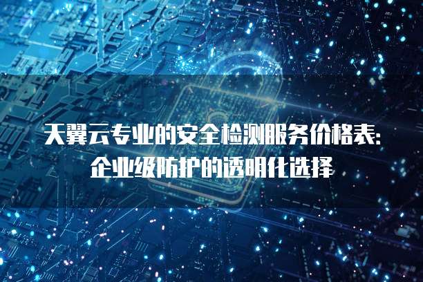 天翼云专业的安全检测服务价格表:企业级防护的透明化选择