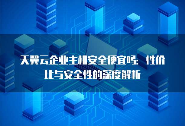 天翼云企业主机安全便宜吗:性价比与安全性的深度解析
