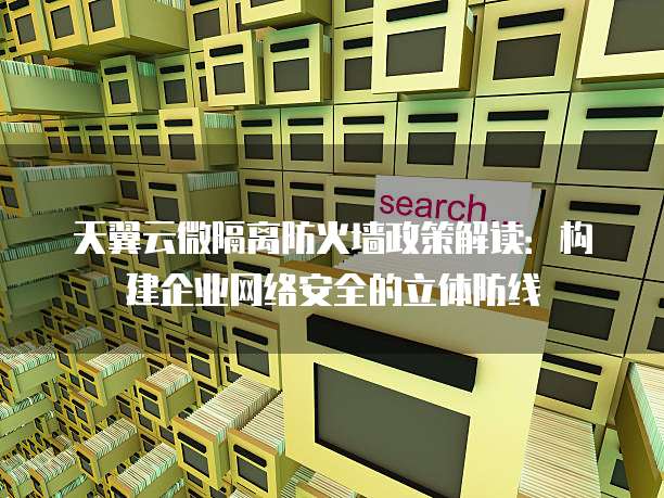 天翼云微隔离防火墙政策解读：构建企业网络安全的立体防线