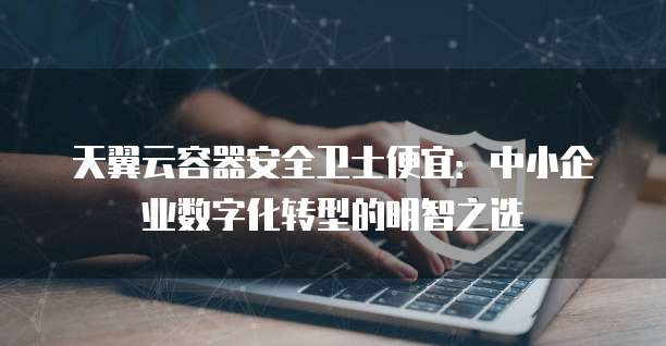 天翼云容器安全卫士便宜:中小企业数字化转型的明智之选