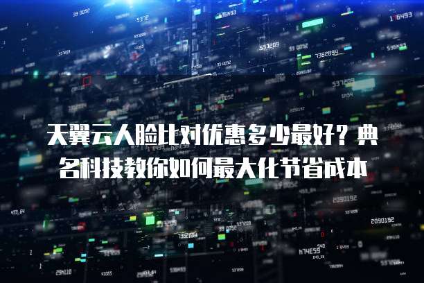 天翼云人脸比对优惠多少最好?典名科技教你如何最大化节省成本