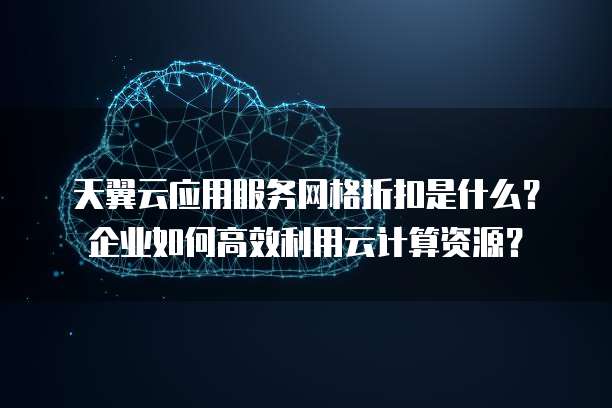 天翼云应用服务网格折扣是什么?企业如何高效利用云计算资源?