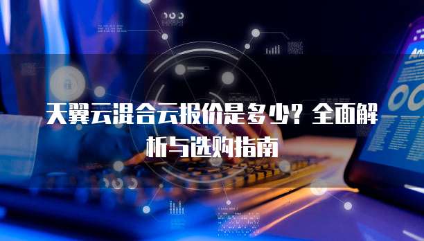 天翼云混合云报价是多少?全面解析与选购指南
