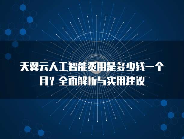 天翼云人工智能费用是多少钱一个月?全面解析与实用建议