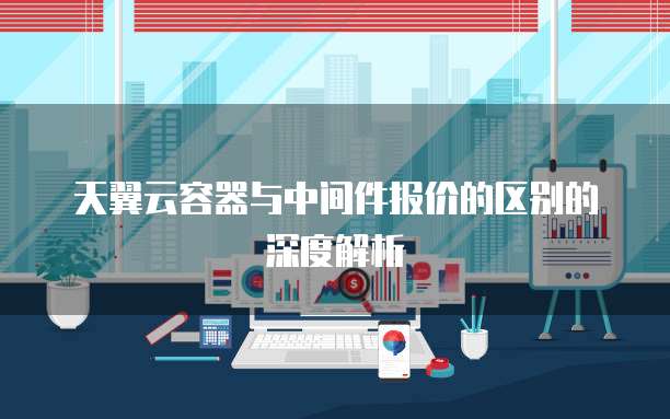 天翼云容器与中间件报价的区别的深度解析