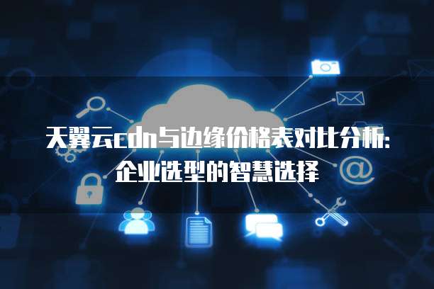 天翼云cdn与边缘价格表对比分析:企业选型的智慧选择