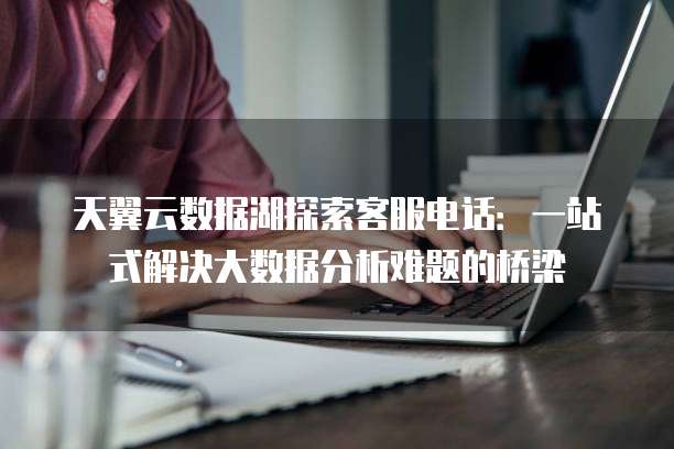 天翼云数据湖探索客服电话:一站式解决大数据分析难题的桥梁