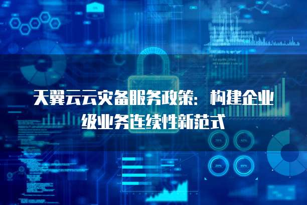 天翼云云灾备服务政策:构建企业级业务连续性新范式