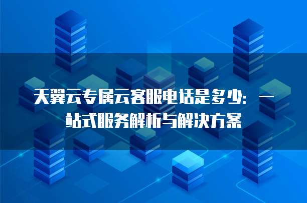 天翼云专属云客服电话是多少:一站式服务解析与解决方案