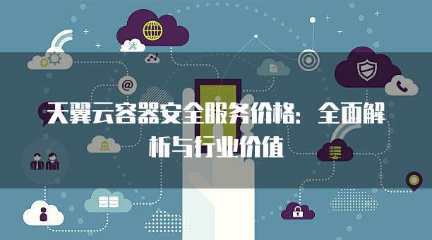 天翼云容器安全服务价格:全面解析与行业价值