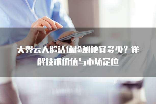 天翼云人脸活体检测便宜多少?详解技术价值与市场定位