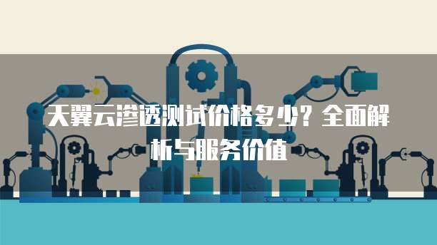 天翼云渗透测试价格多少？全面解析与服务价值