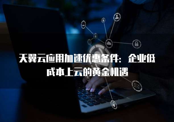 天翼云应用加速优惠条件:企业低成本上云的黄金机遇