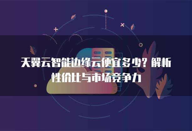 天翼云智能边缘云便宜多少?解析性价比与市场竞争力