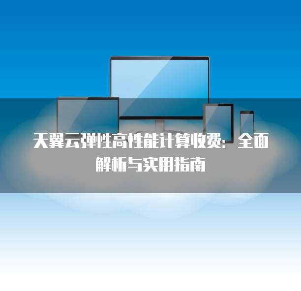 天翼云弹性高性能计算收费:全面解析与实用指南