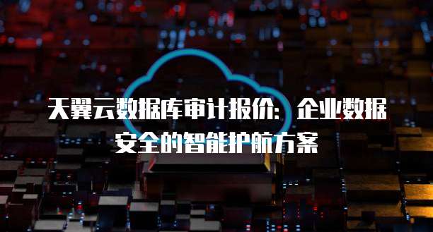天翼云数据库审计报价:企业数据安全的智能护航方案