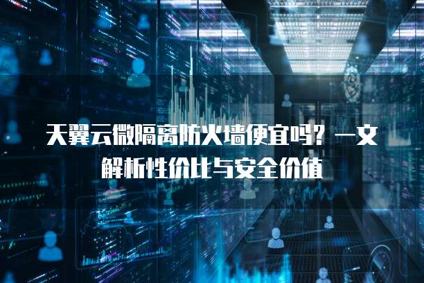 天翼云微隔离防火墙便宜吗?一文解析性价比与安全价值