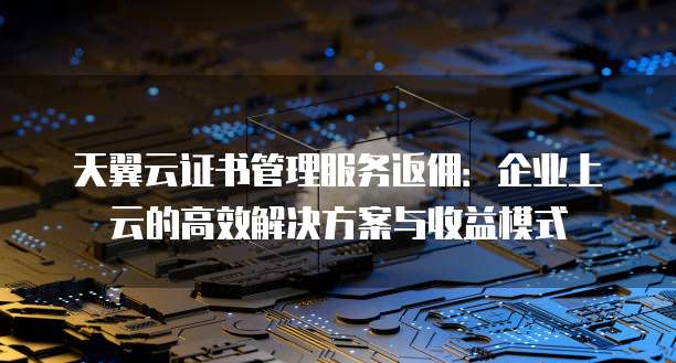 天翼云证书管理服务返佣:企业上云的高效解决方案与收益模式