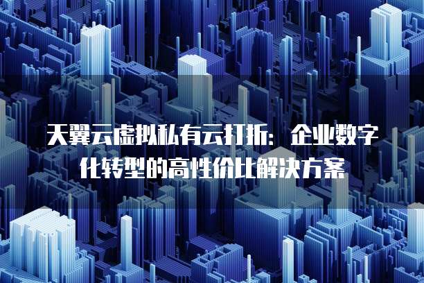 天翼云虚拟私有云打折：企业数字化转型的高性价比解决方案