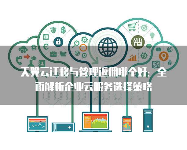 天翼云迁移与管理返佣哪个好：全面解析企业云服务选择策略