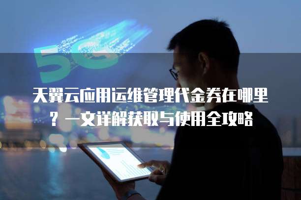 天翼云应用运维管理代金券在哪里?一文详解获取与使用全攻略