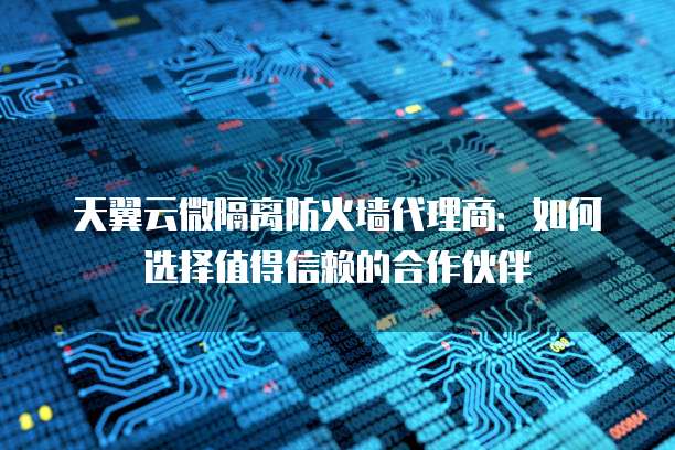 天翼云微隔离防火墙代理商：如何选择值得信赖的合作伙伴