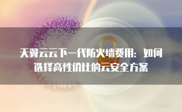 天翼云云下一代防火墙费用:如何选择高性价比的云安全方案