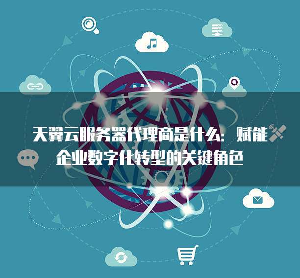 天翼云服务器代理商是什么:赋能企业数字化转型的关键角色