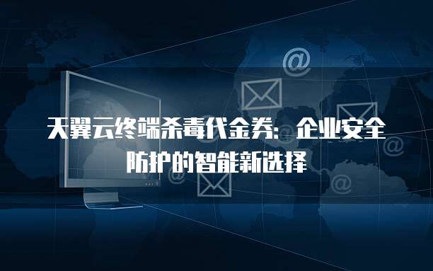 天翼云终端杀毒代金券:企业安全防护的智能新选择