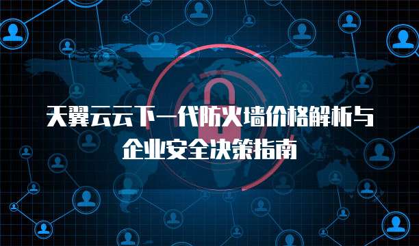 天翼云云下一代防火墙价格解析与企业安全决策指南