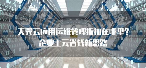 天翼云应用运维管理折扣在哪里?企业上云省钱新思路
