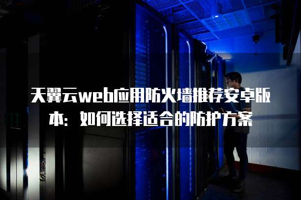 天翼云web应用防火墙推荐安卓版本：如何选择适合的防护方案