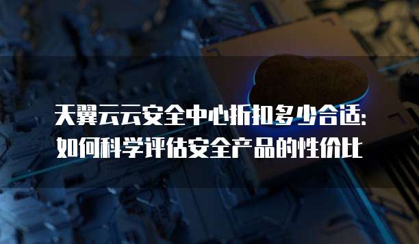 天翼云云安全中心折扣多少合适:如何科学评估安全产品的性价比