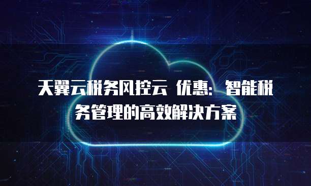 天翼云税务风控云 优惠:智能税务管理的高效解决方案