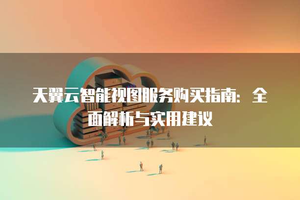 天翼云智能视图服务购买指南:全面解析与实用建议