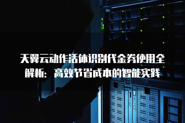 天翼云动作活体识别代金券使用全解析:高效节省成本的智能实践
